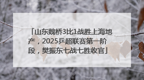山东魏桥3比1战胜上海地产，2025乒超联赛第一阶段，樊振东七战七胜收官