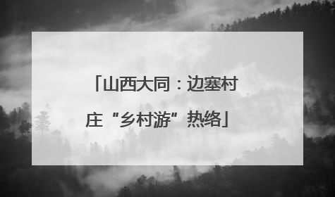 山西大同：边塞村庄“乡村游”热络