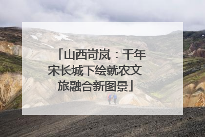 山西岢岚：千年宋长城下绘就农文旅融合新图景