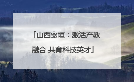 山西襄垣：激活产教融合 共育科技英才