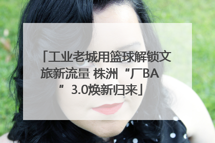工业老城用篮球解锁文旅新流量 株洲“厂BA”3.0焕新归来