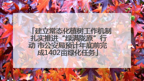 建立常态化植树工作机制 扎实推进“绿满陇原”行动 市公安局预计年底前完成1402亩绿化任务