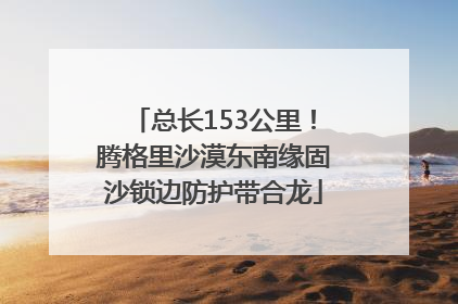 总长153公里！腾格里沙漠东南缘固沙锁边防护带合龙