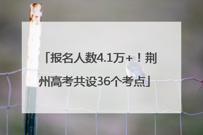 报名人数4.1万+！荆州高考共设36个考点