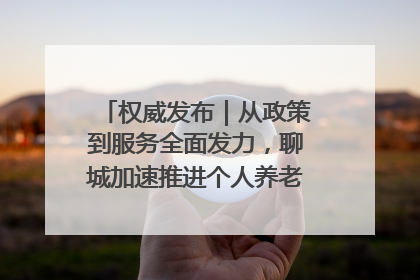 权威发布｜从政策到服务全面发力，聊城加速推进个人养老金制度落地