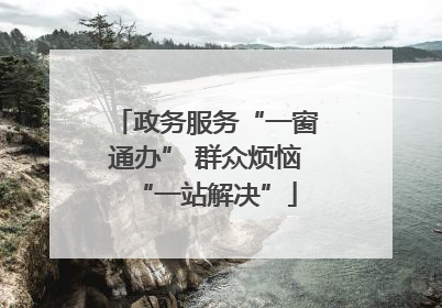 政务服务“一窗通办” 群众烦恼“一站解决”