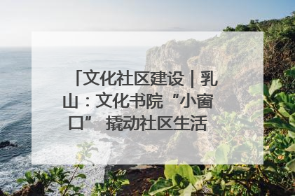 文化社区建设｜乳山：文化书院“小窗口” 撬动社区生活“大幸福”