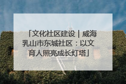文化社区建设｜威海乳山市东城社区：以文育人照亮成长灯塔