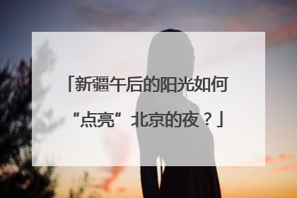 新疆午后的阳光如何“点亮”北京的夜？