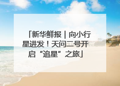 新华鲜报｜向小行星进发！天问二号开启“追星”之旅
