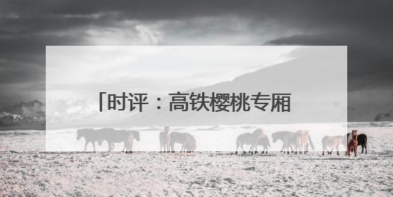 时评：高铁樱桃专厢 让“枝头鲜”每日可见