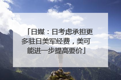 日媒：日考虑承担更多驻日美军经费，美可能进一步提高要价