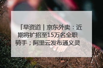 早资道｜京东外卖：近期将扩招至15万名全职骑手；阿里云发布通义灵码AI IDE