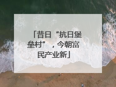 昔日“抗日堡垒村”，今朝富民产业新