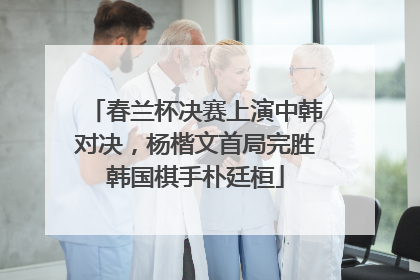 春兰杯决赛上演中韩对决，杨楷文首局完胜韩国棋手朴廷桓