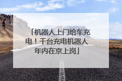 机器人上门给车充电！千台充电机器人年内在京上岗