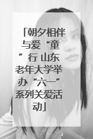 朝夕相伴 与爱“童”行 山东老年大学举办“六一”系列关爱活动
