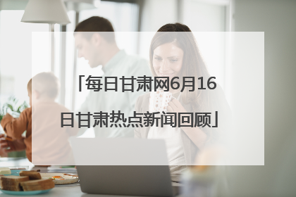 每日甘肃网6月16日甘肃热点新闻回顾
