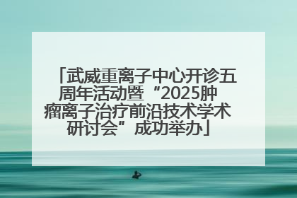 武威重离子中心开诊五周年活动暨“2025肿瘤离子治疗前沿技术学术研讨会”成功举办