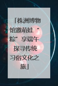 株洲博物馆邀萌娃“粽”享端午 探寻传统习俗文化之旅