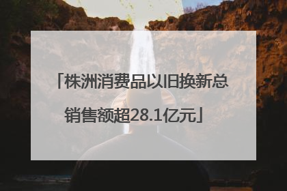 株洲消费品以旧换新总销售额超28.1亿元