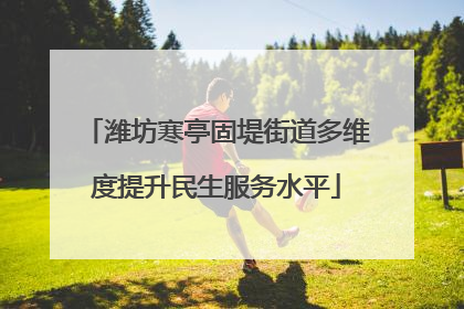 潍坊寒亭固堤街道多维度提升民生服务水平