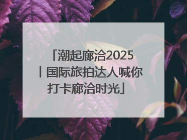 潮起廊洽2025丨国际旅拍达人喊你打卡廊洽时光