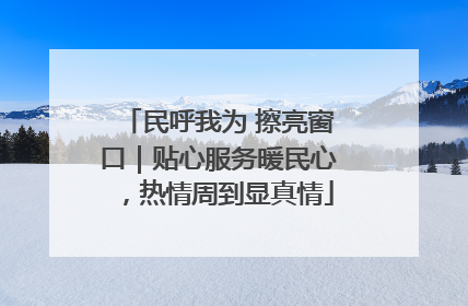 民呼我为 擦亮窗口｜贴心服务暖民心，热情周到显真情