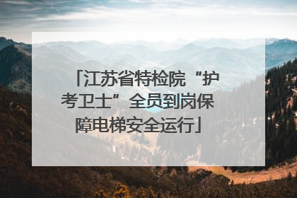 江苏省特检院“护考卫士”全员到岗保障电梯安全运行