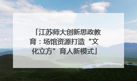 江苏师大创新思政教育：场馆资源打造“文化立方”育人新模式