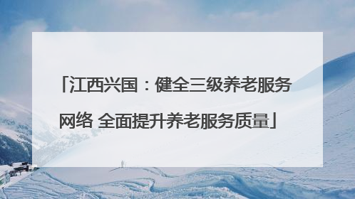 江西兴国：健全三级养老服务网络 全面提升养老服务质量
