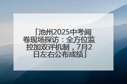 池州2025中考阅卷现场探访：全方位监控加双评机制，7月2日左右公布成绩