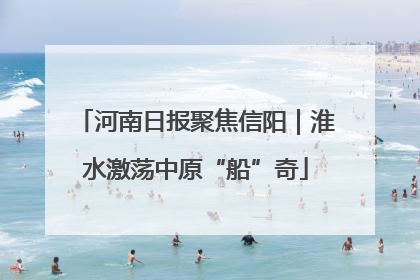 河南日报聚焦信阳｜淮水激荡中原“船”奇