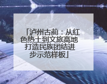 泸州古蔺：从红色热土到文旅高地 打造民族团结进步示范样板