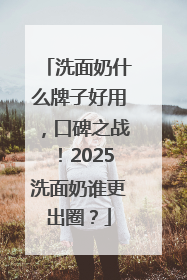 洗面奶什么牌子好用，口碑之战！2025洗面奶谁更出圈？