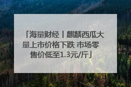 海量财经丨麒麟西瓜大量上市价格下跌 市场零售价低至1.3元/斤