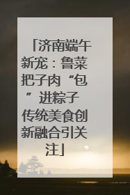 济南端午新宠：鲁菜把子肉“包”进粽子 传统美食创新融合引关注