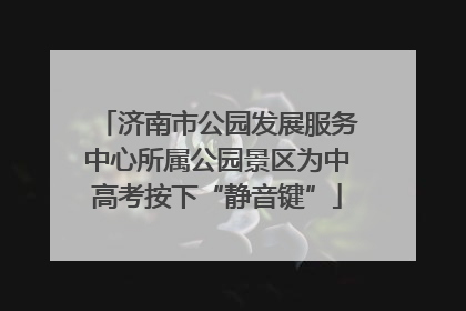 济南市公园发展服务中心所属公园景区为中高考按下“静音键”