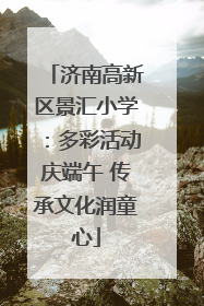 济南高新区景汇小学：多彩活动庆端午 传承文化润童心