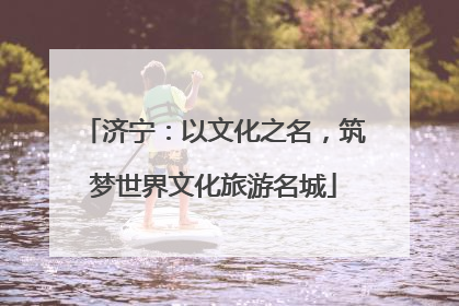 济宁：以文化之名，筑梦世界文化旅游名城