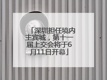 深圳担任境内主宾城，第十一届上交会将于6月11日开幕