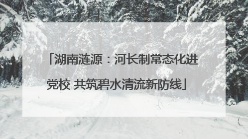 湖南涟源：河长制常态化进党校 共筑碧水清流新防线