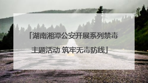 湖南湘潭公安开展系列禁毒主题活动 筑牢无毒防线