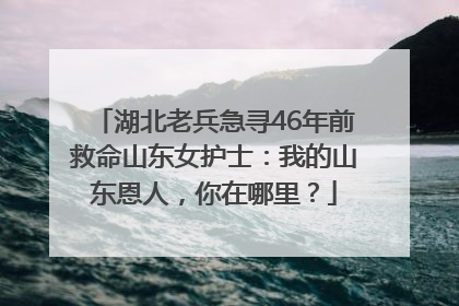 湖北老兵急寻46年前救命山东女护士：我的山东恩人，你在哪里？