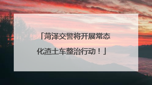 菏泽交警将开展常态化渣土车整治行动！
