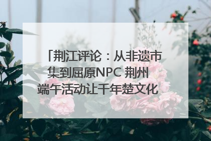 荆江评论：从非遗市集到屈原NPC 荆州端午活动让千年楚文化“破圈”生长