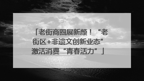 老街商圈展新颜！“老街区+非遗文创新业态”激活消费“青春活力”