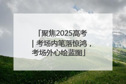 聚焦2025高考｜考场内笔落惊鸿，考场外心绘蓝图