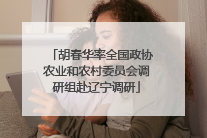 胡春华率全国政协农业和农村委员会调研组赴辽宁调研