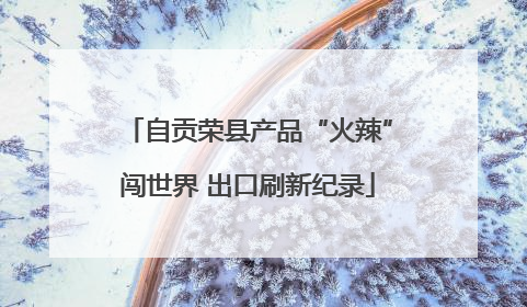 自贡荣县产品“火辣”闯世界 出口刷新纪录